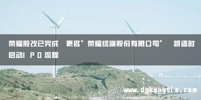 荣耀股改已完成 更名“荣耀终端股份有限公司” 将适时启动IPO流程
